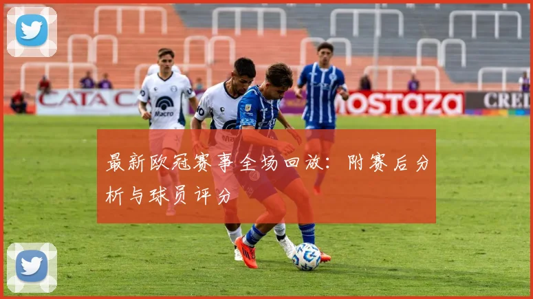 最新欧冠赛事全场回放：附赛后分析与球员评分