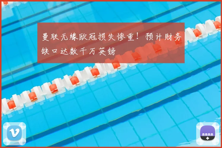 曼联无缘欧冠损失惨重！预计财务缺口达数千万英镑