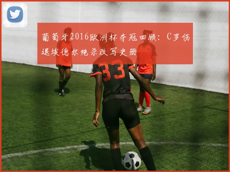 葡萄牙2016欧洲杯夺冠回顾：C罗伤退埃德尔绝杀改写史册