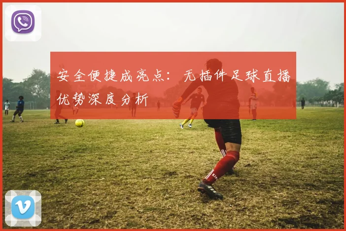 安全便捷成亮点:无插件足球直播优势深度分析