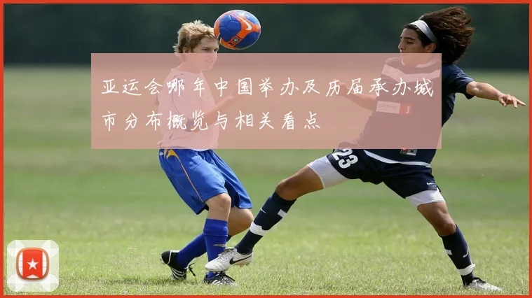 亚运会哪年中国举办及历届承办城市分布概览与相关看点