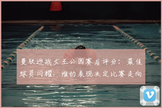 曼联迎战女王公园赛后评分：最佳球员闪耀，谁的表现决定比赛走向？