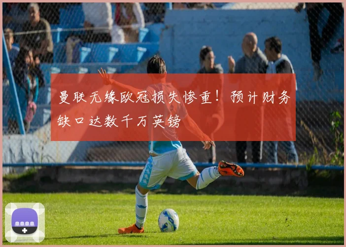 曼联无缘欧冠损失惨重！预计财务缺口达数千万英镑