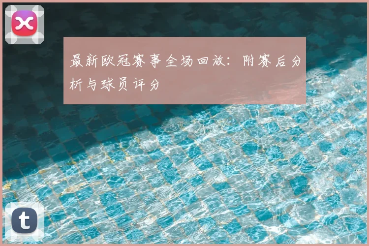最新欧冠赛事全场回放：附赛后分析与球员评分