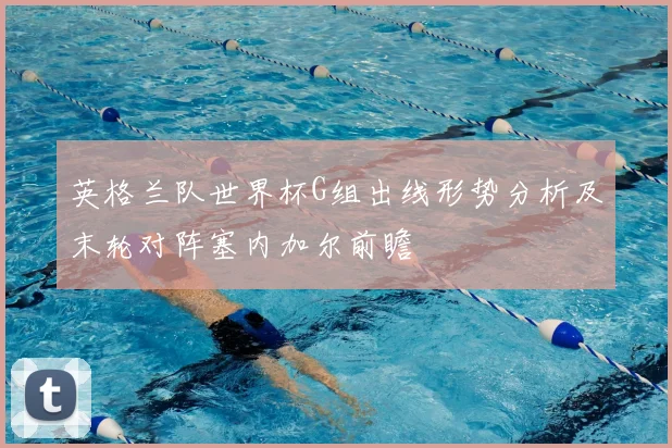 英格兰队世界杯G组出线形势分析及末轮对阵塞内加尔前瞻