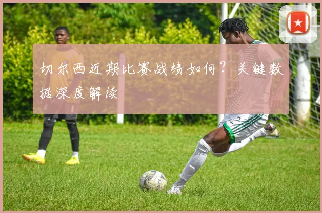 切尔西近期比赛战绩如何?关键数据深度解读